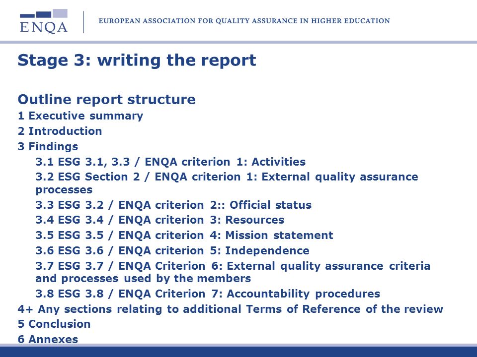 Stage 3: writing the report Outline report structure 1 Executive summary 2 Introduction 3 Findings 3.1 ESG 3.1, 3.3 / ENQA criterion 1: Activities 3.2 ESG Section 2 / ENQA criterion 1: External quality assurance processes 3.3 ESG 3.2 / ENQA criterion 2:: Official status 3.4 ESG 3.4 / ENQA criterion 3: Resources 3.5 ESG 3.5 / ENQA criterion 4: Mission statement 3.6 ESG 3.6 / ENQA criterion 5: Independence 3.7 ESG 3.7 / ENQA Criterion 6: External quality assurance criteria and processes used by the members 3.8 ESG 3.8 / ENQA Criterion 7: Accountability procedures 4+ Any sections relating to additional Terms of Reference of the review 5 Conclusion 6 Annexes
