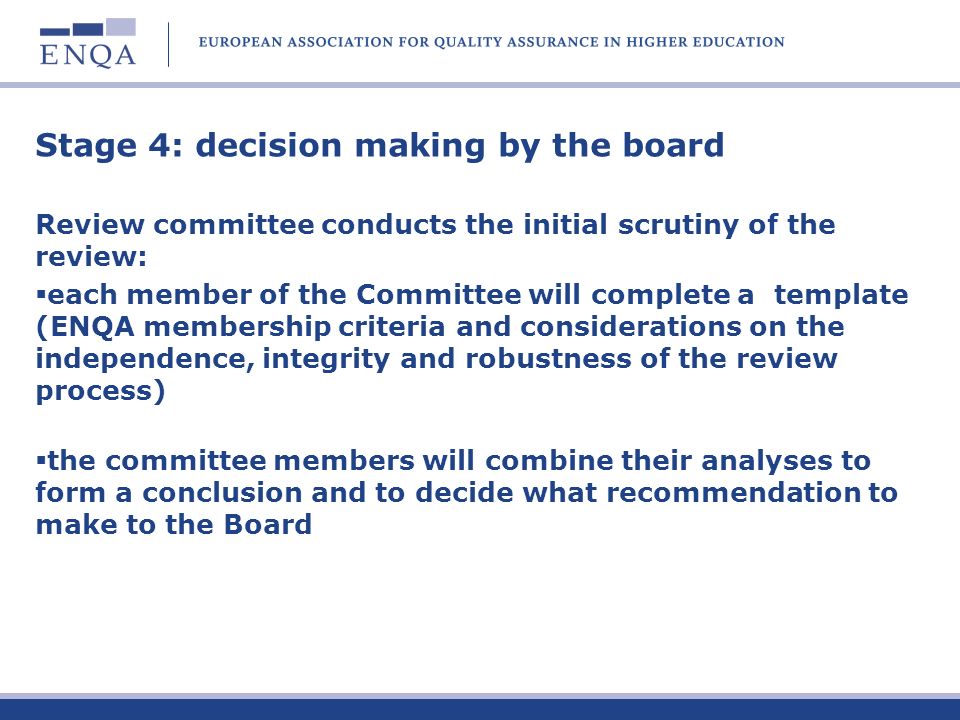 Stage 4: decision making by the board Review committee conducts the initial scrutiny of the review: each member of the Committee will complete a template (ENQA membership criteria and considerations on the independence, integrity and robustness of the review process) the committee members will combine their analyses to form a conclusion and to decide what recommendation to make to the Board