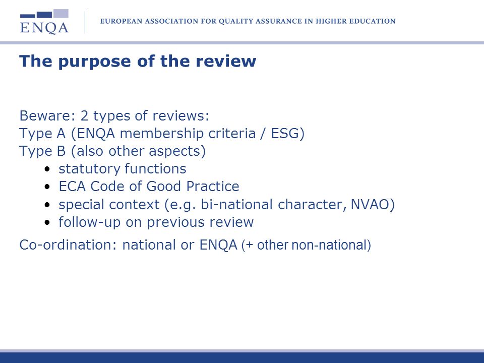 The purpose of the review Beware: 2 types of reviews: Type A (ENQA membership criteria / ESG) Type B (also other aspects) statutory functions ECA Code of Good Practice special context (e.g.