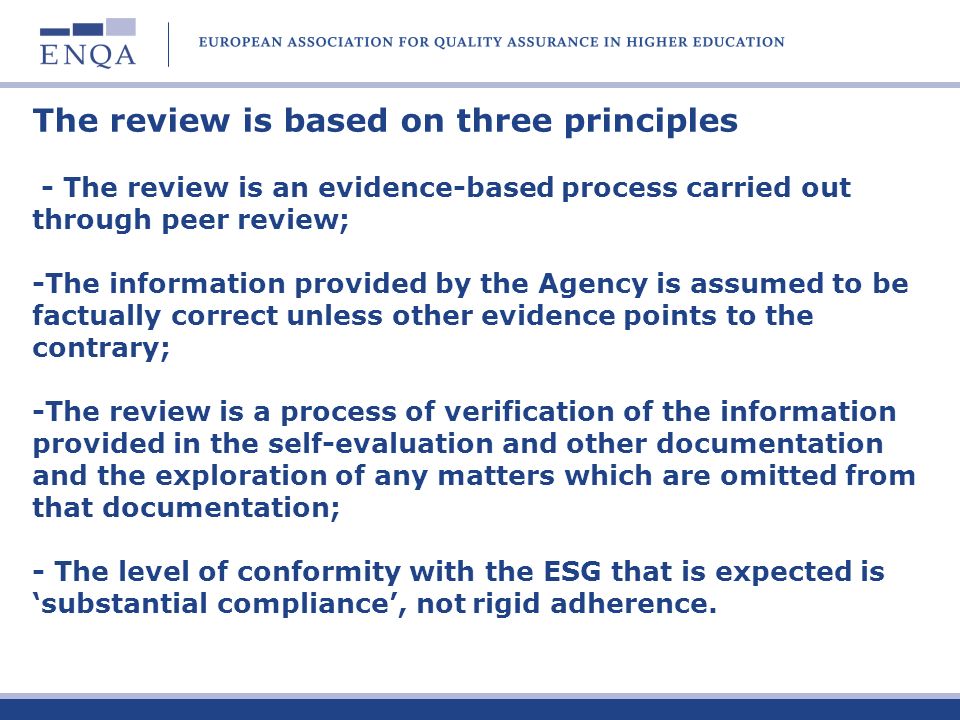 The review is based on three principles - The review is an evidence-based process carried out through peer review; -The information provided by the Agency is assumed to be factually correct unless other evidence points to the contrary; -The review is a process of verification of the information provided in the self-evaluation and other documentation and the exploration of any matters which are omitted from that documentation; - The level of conformity with the ESG that is expected is substantial compliance, not rigid adherence.