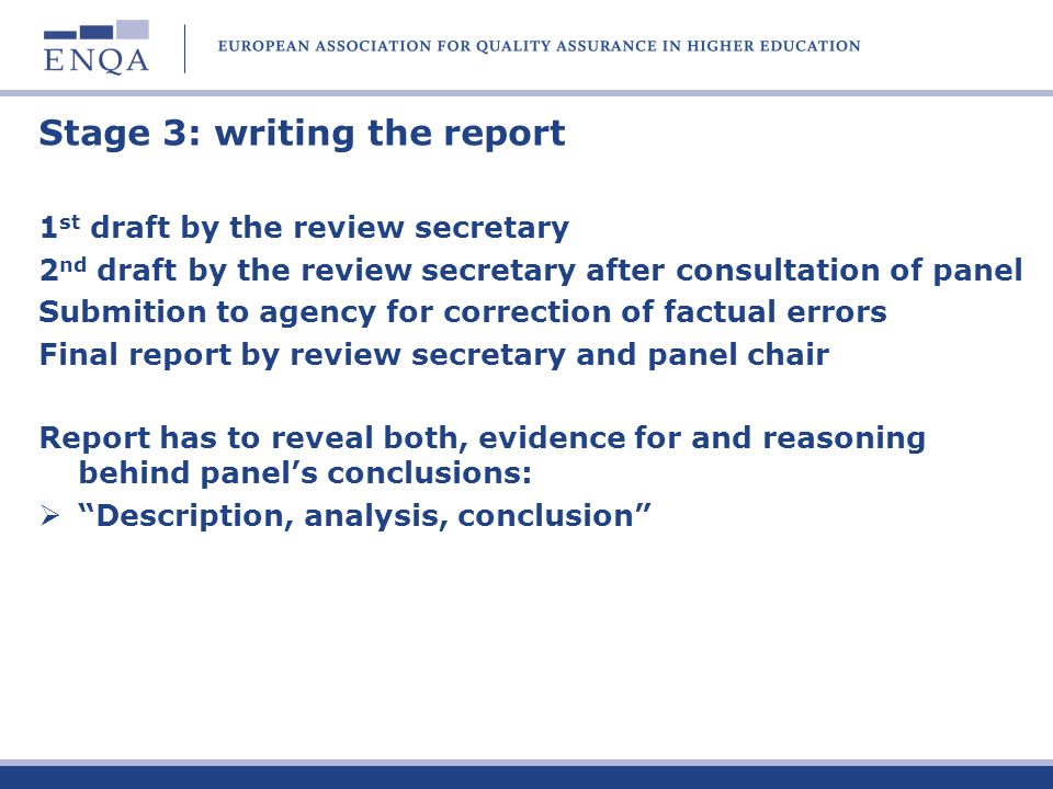 Stage 3: writing the report 1 st draft by the review secretary 2 nd draft by the review secretary after consultation of panel Submition to agency for correction of factual errors Final report by review secretary and panel chair Report has to reveal both, evidence for and reasoning behind panels conclusions: Description, analysis, conclusion