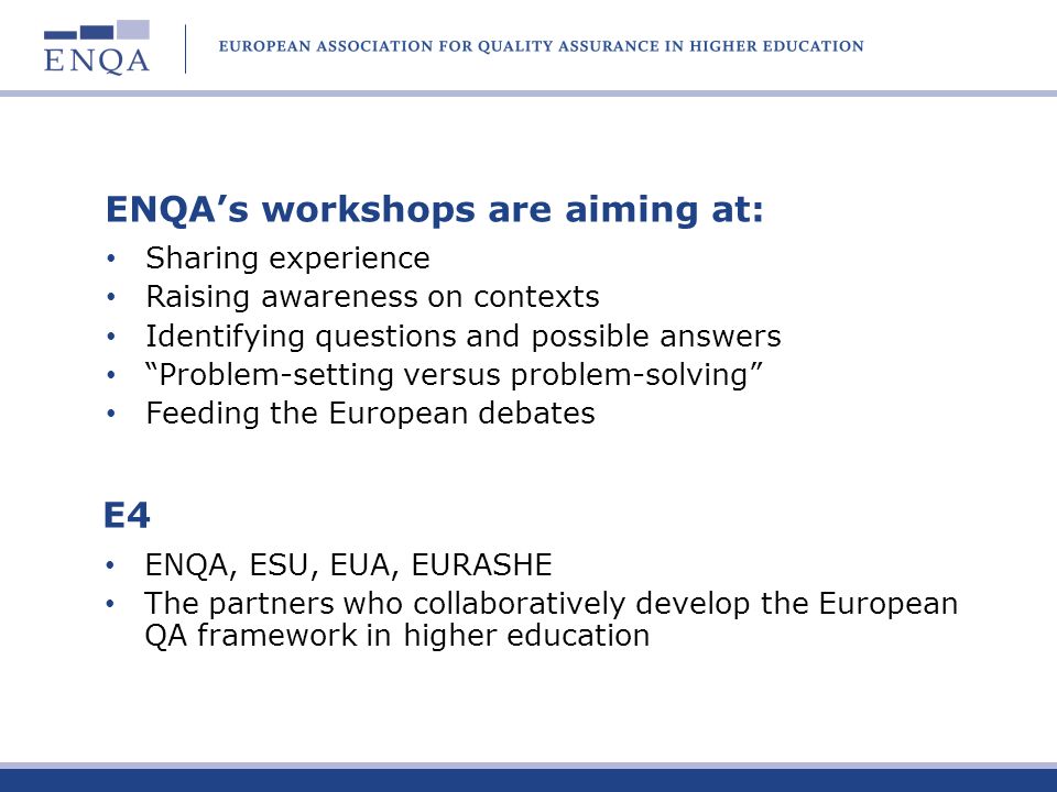 E4 ENQA, ESU, EUA, EURASHE The partners who collaboratively develop the European QA framework in higher education ENQAs workshops are aiming at: Sharing experience Raising awareness on contexts Identifying questions and possible answers Problem-setting versus problem-solving Feeding the European debates