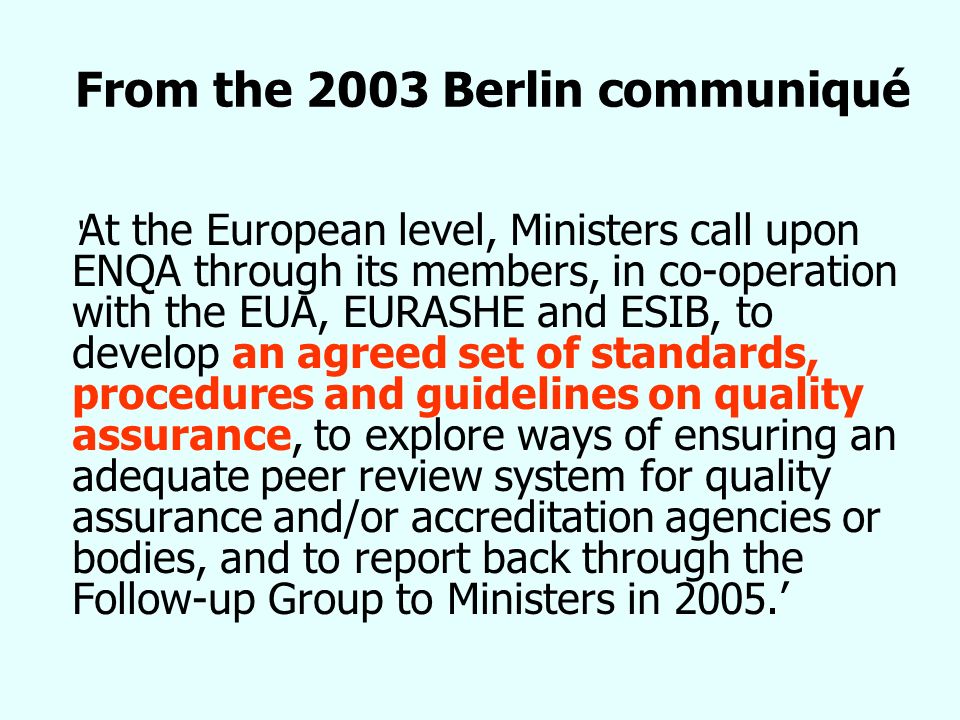 From the 2003 Berlin communiqué At the European level, Ministers call upon ENQA through its members, in co-operation with the EUA, EURASHE and ESIB, to develop an agreed set of standards, procedures and guidelines on quality assurance, to explore ways of ensuring an adequate peer review system for quality assurance and/or accreditation agencies or bodies, and to report back through the Follow-up Group to Ministers in 2005.