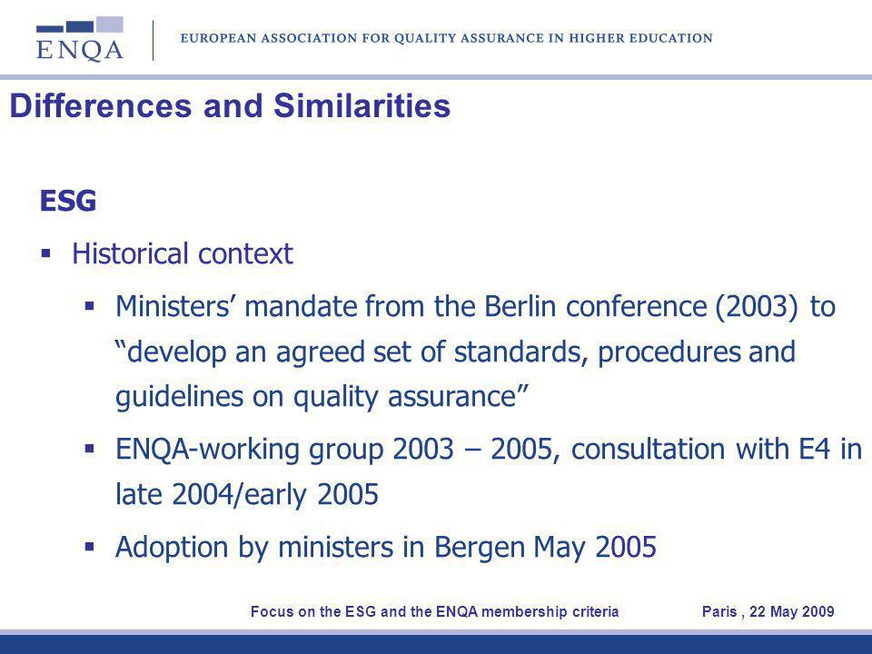 Differences and Similarities ESG Historical context Ministers mandate from the Berlin conference (2003) to develop an agreed set of standards, procedures and guidelines on quality assurance ENQA-working group 2003 – 2005, consultation with E4 in late 2004/early 2005 Adoption by ministers in Bergen May 2005 Focus on the ESG and the ENQA membership criteria Paris, 22 May 2009