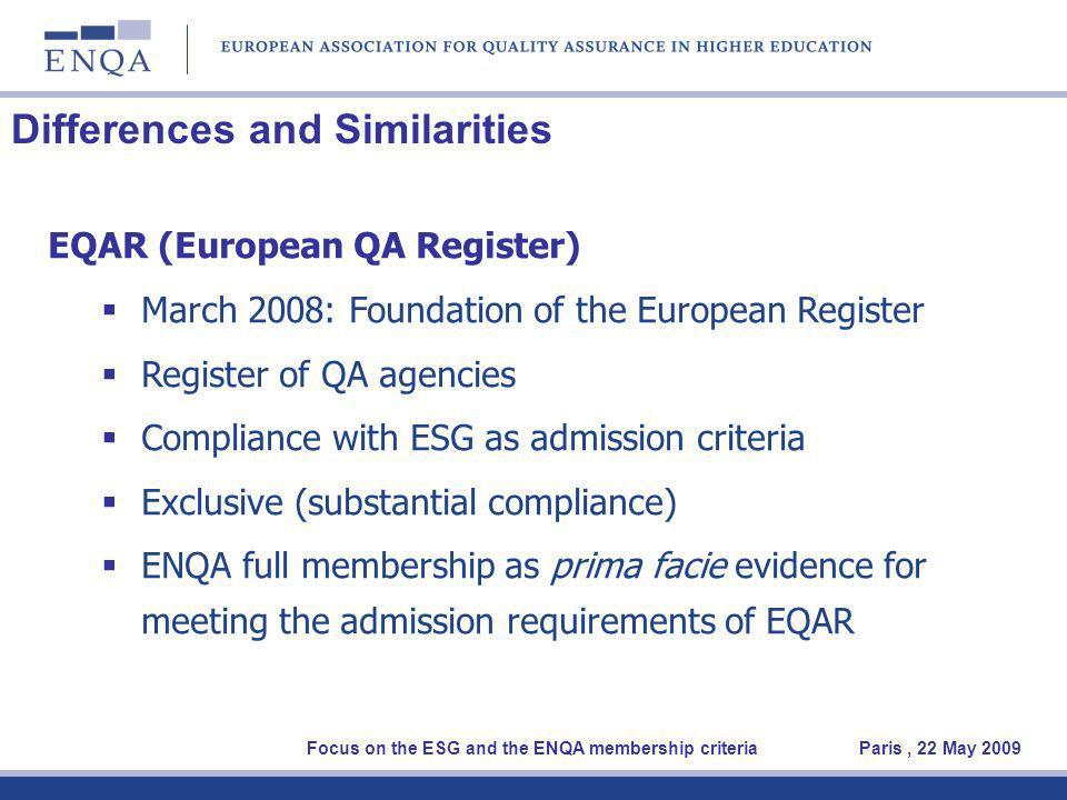 Differences and Similarities EQAR (European QA Register) March 2008: Foundation of the European Register Register of QA agencies Compliance with ESG as admission criteria Exclusive (substantial compliance) ENQA full membership as prima facie evidence for meeting the admission requirements of EQAR Focus on the ESG and the ENQA membership criteria Paris, 22 May 2009