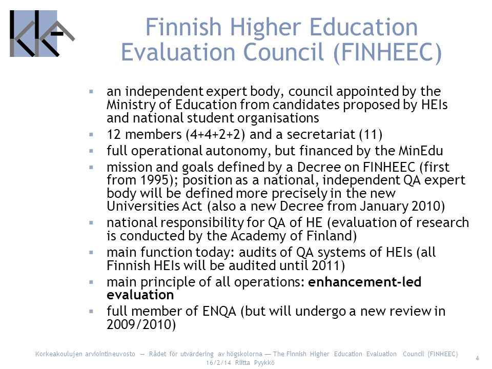 Korkeakoulujen arviointineuvosto Rådet för utvärdering av högskolorna The Finnish Higher Education Evaluation Council (FINHEEC) 16/2/14 Riitta Pyykkö 4 Finnish Higher Education Evaluation Council (FINHEEC) an independent expert body, council appointed by the Ministry of Education from candidates proposed by HEIs and national student organisations 12 members ( ) and a secretariat (11) full operational autonomy, but financed by the MinEdu mission and goals defined by a Decree on FINHEEC (first from 1995); position as a national, independent QA expert body will be defined more precisely in the new Universities Act (also a new Decree from January 2010) national responsibility for QA of HE (evaluation of research is conducted by the Academy of Finland) main function today: audits of QA systems of HEIs (all Finnish HEIs will be audited until 2011) main principle of all operations: enhancement-led evaluation full member of ENQA (but will undergo a new review in 2009/2010)