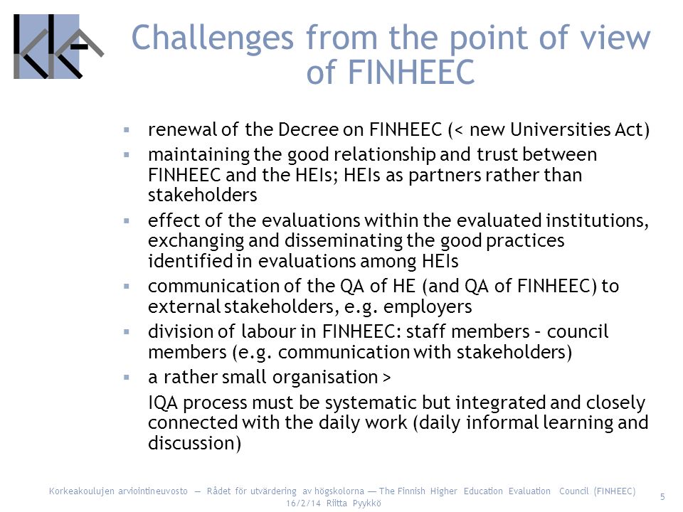 Korkeakoulujen arviointineuvosto Rådet för utvärdering av högskolorna The Finnish Higher Education Evaluation Council (FINHEEC) 16/2/14 Riitta Pyykkö 5 Challenges from the point of view of FINHEEC renewal of the Decree on FINHEEC (< new Universities Act) maintaining the good relationship and trust between FINHEEC and the HEIs; HEIs as partners rather than stakeholders effect of the evaluations within the evaluated institutions, exchanging and disseminating the good practices identified in evaluations among HEIs communication of the QA of HE (and QA of FINHEEC) to external stakeholders, e.g.