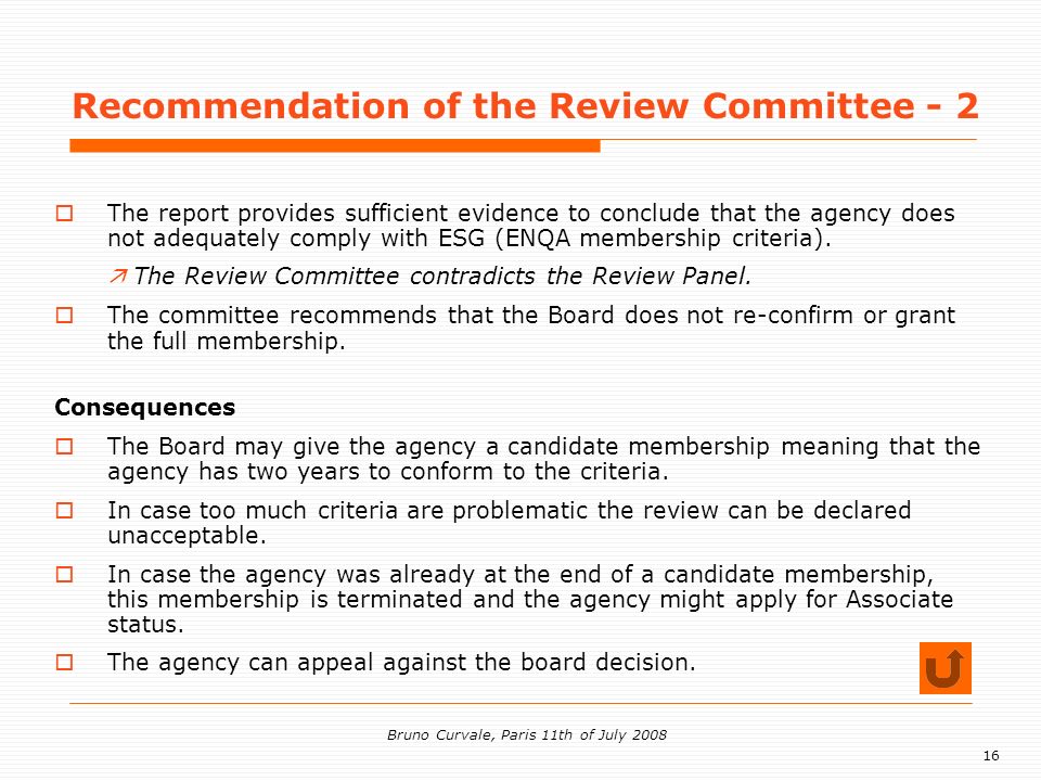 16 Bruno Curvale, Paris 11th of July 2008 Recommendation of the Review Committee - 2 The report provides sufficient evidence to conclude that the agency does not adequately comply with ESG (ENQA membership criteria).