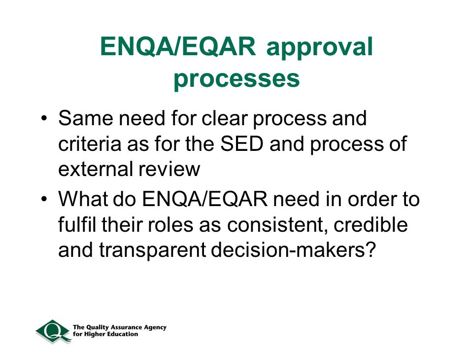 ENQA/EQAR approval processes Same need for clear process and criteria as for the SED and process of external review What do ENQA/EQAR need in order to fulfil their roles as consistent, credible and transparent decision-makers
