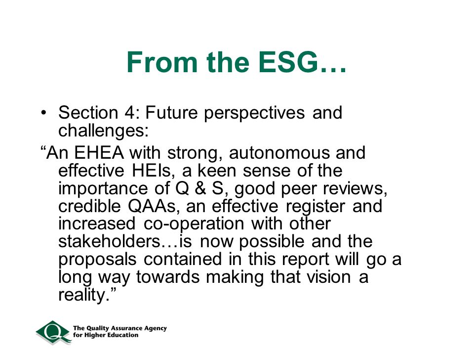 From the ESG… Section 4: Future perspectives and challenges: An EHEA with strong, autonomous and effective HEIs, a keen sense of the importance of Q & S, good peer reviews, credible QAAs, an effective register and increased co-operation with other stakeholders…is now possible and the proposals contained in this report will go a long way towards making that vision a reality.