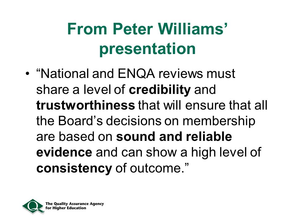 From Peter Williams presentation National and ENQA reviews must share a level of credibility and trustworthiness that will ensure that all the Boards decisions on membership are based on sound and reliable evidence and can show a high level of consistency of outcome.