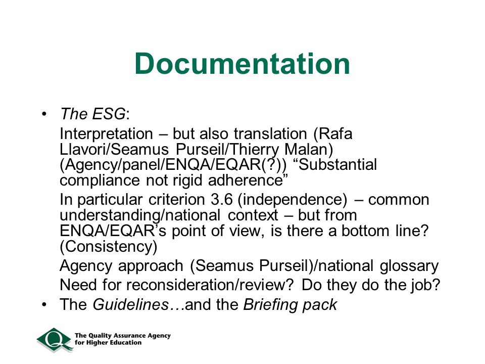 Documentation The ESG: Interpretation – but also translation (Rafa Llavori/Seamus Purseil/Thierry Malan) (Agency/panel/ENQA/EQAR( )) Substantial compliance not rigid adherence In particular criterion 3.6 (independence) – common understanding/national context – but from ENQA/EQARs point of view, is there a bottom line.