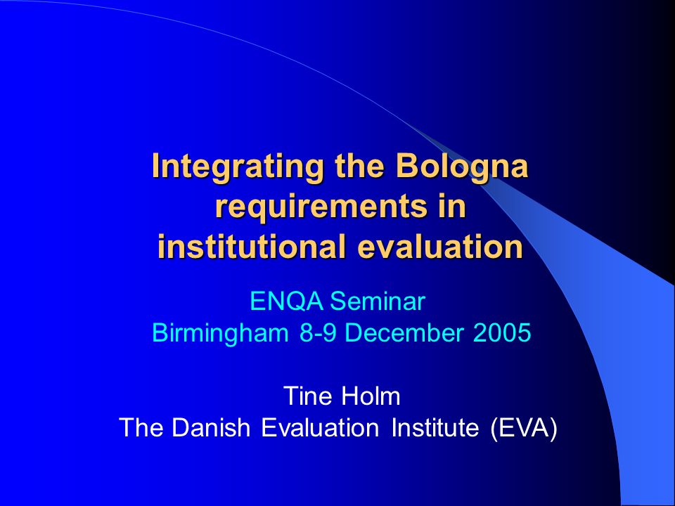ENQA Seminar Birmingham 8-9 December 2005 Tine Holm The Danish Evaluation Institute (EVA) Integrating the Bologna requirements in institutional evaluation