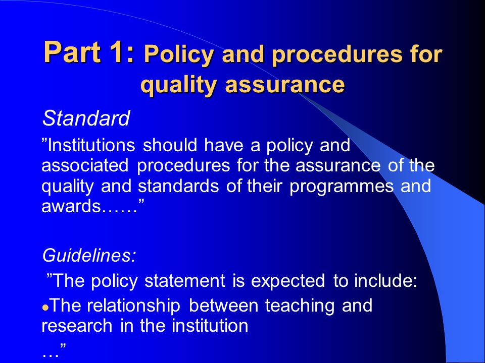Part 1: Policy and procedures for quality assurance Standard Institutions should have a policy and associated procedures for the assurance of the quality and standards of their programmes and awards…… Guidelines: The policy statement is expected to include: The relationship between teaching and research in the institution …