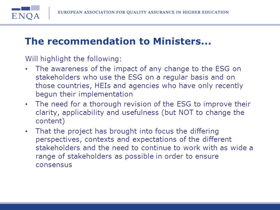 Agreed conclusions in the final report Generally agree with the ENQA conclusions plus: Clear evidence of the positive impact of the ESG on QA in the EHEA Essential to maintain the generic principle and to ensure that the ESG as widely applicable as possible Scope is generally appropriate but some encouragement to consider to what extent a revised ESG should reflect more overarching Bologna principles