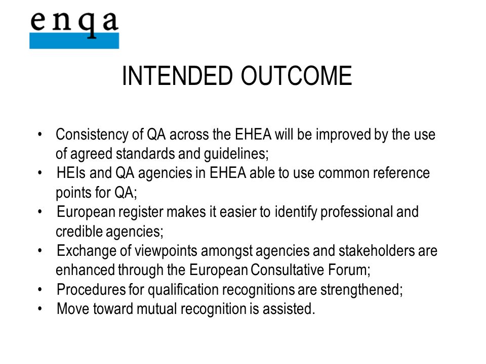 INTENDED OUTCOME Consistency of QA across the EHEA will be improved by the use of agreed standards and guidelines; HEIs and QA agencies in EHEA able to use common reference points for QA; European register makes it easier to identify professional and credible agencies; Exchange of viewpoints amongst agencies and stakeholders are enhanced through the European Consultative Forum; Procedures for qualification recognitions are strengthened; Move toward mutual recognition is assisted.