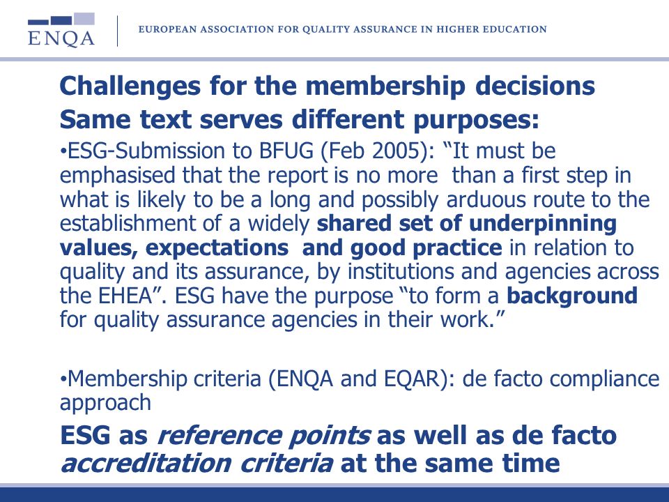 Challenges for the membership decisions Same text serves different purposes: ESG-Submission to BFUG (Feb 2005): It must be emphasised that the report is no more than a first step in what is likely to be a long and possibly arduous route to the establishment of a widely shared set of underpinning values, expectations and good practice in relation to quality and its assurance, by institutions and agencies across the EHEA.