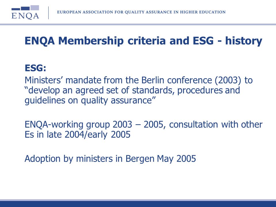 ENQA Membership criteria and ESG - history ESG: Ministers mandate from the Berlin conference (2003) to develop an agreed set of standards, procedures and guidelines on quality assurance ENQA-working group 2003 – 2005, consultation with other Es in late 2004/early 2005 Adoption by ministers in Bergen May 2005
