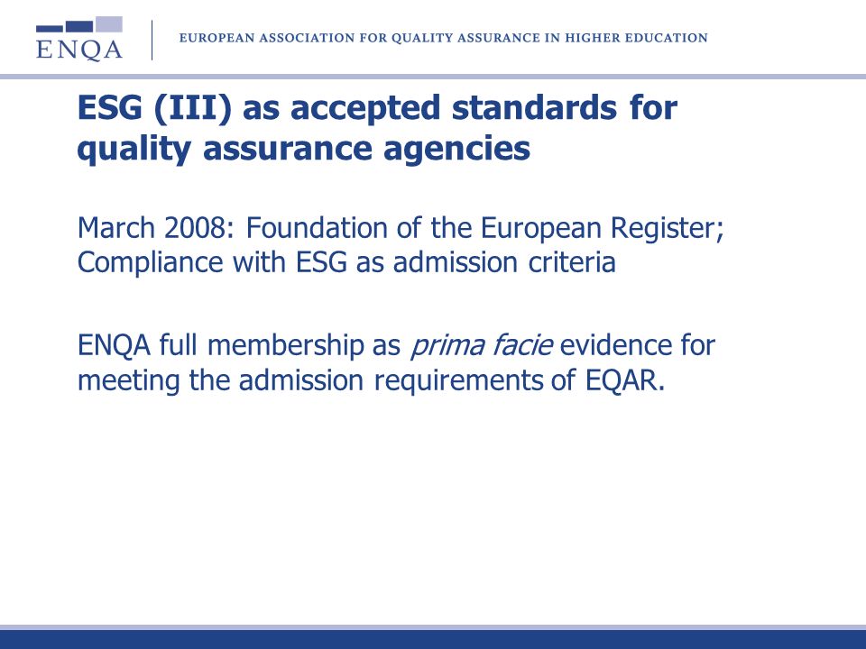 ESG (III) as accepted standards for quality assurance agencies March 2008: Foundation of the European Register; Compliance with ESG as admission criteria ENQA full membership as prima facie evidence for meeting the admission requirements of EQAR.