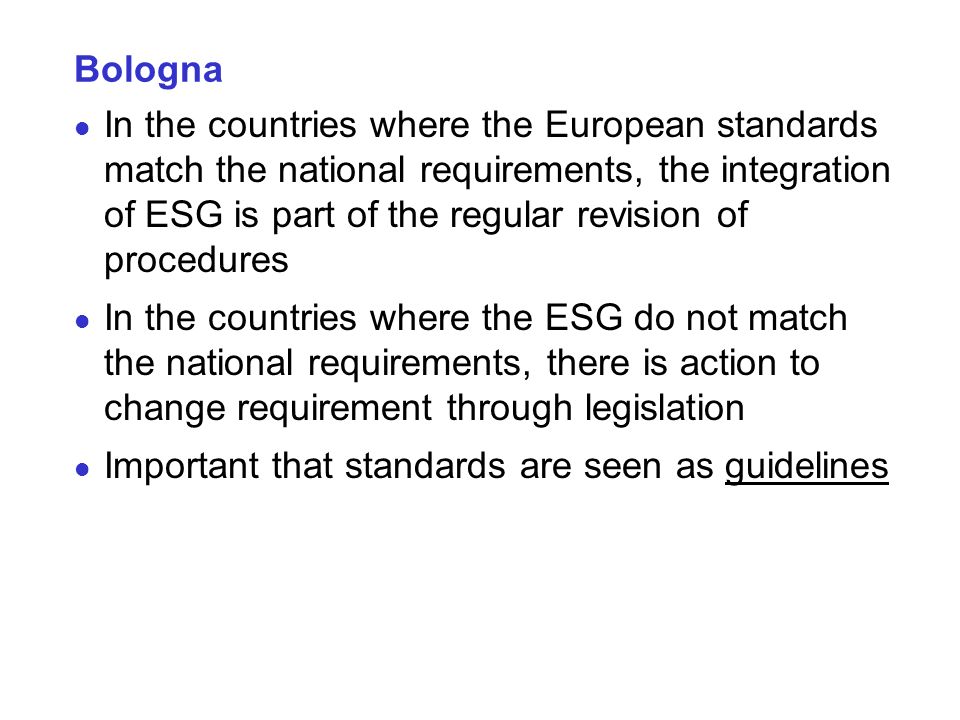 Bologna In the countries where the European standards match the national requirements, the integration of ESG is part of the regular revision of procedures In the countries where the ESG do not match the national requirements, there is action to change requirement through legislation Important that standards are seen as guidelines