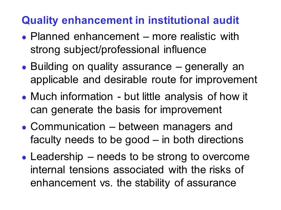 Quality enhancement in institutional audit Planned enhancement – more realistic with strong subject/professional influence Building on quality assurance – generally an applicable and desirable route for improvement Much information - but little analysis of how it can generate the basis for improvement Communication – between managers and faculty needs to be good – in both directions Leadership – needs to be strong to overcome internal tensions associated with the risks of enhancement vs.
