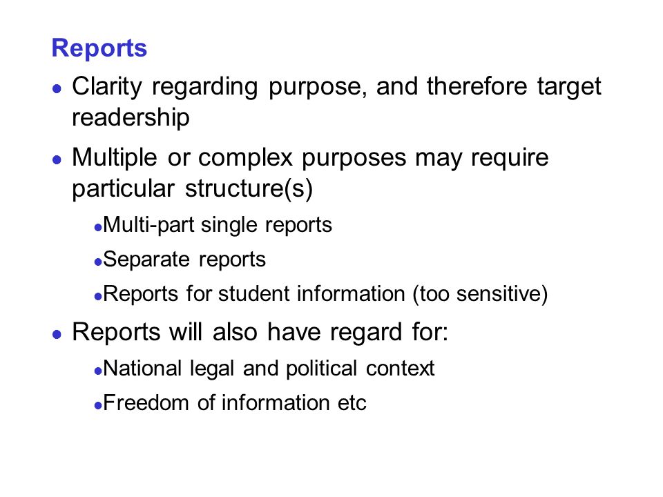 Reports Clarity regarding purpose, and therefore target readership Multiple or complex purposes may require particular structure(s) Multi-part single reports Separate reports Reports for student information (too sensitive) Reports will also have regard for: National legal and political context Freedom of information etc