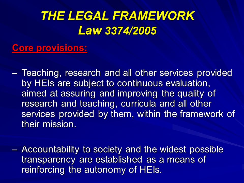 THE LEGAL FRAMEWORK Law 3374/2005 Core provisions: –Teaching, research and all other services provided by HEIs are subject to continuous evaluation, aimed at assuring and improving the quality of research and teaching, curricula and all other services provided by them, within the framework of their mission.