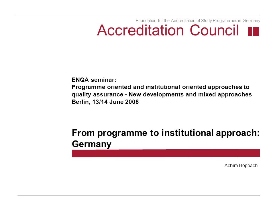ENQA seminar: Programme oriented and institutional oriented approaches to quality assurance - New developments and mixed approaches Berlin, 13/14 June 2008 From programme to institutional approach: Germany Accreditation Council Foundation for the Accreditation of Study Programmes in Germany Achim Hopbach