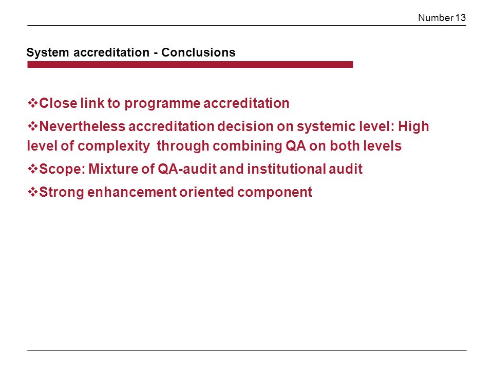 Number 13 Close link to programme accreditation Nevertheless accreditation decision on systemic level: High level of complexity through combining QA on both levels Scope: Mixture of QA-audit and institutional audit Strong enhancement oriented component System accreditation - Conclusions