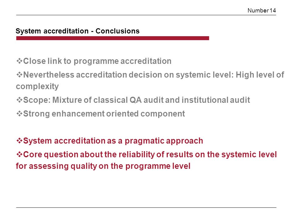 Number 14 Close link to programme accreditation Nevertheless accreditation decision on systemic level: High level of complexity Scope: Mixture of classical QA audit and institutional audit Strong enhancement oriented component System accreditation as a pragmatic approach Core question about the reliability of results on the systemic level for assessing quality on the programme level System accreditation - Conclusions