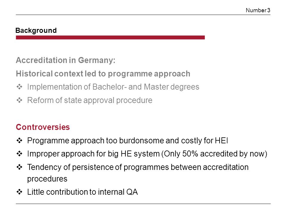 Number 3 Background Accreditation in Germany: Historical context led to programme approach Implementation of Bachelor- and Master degrees Reform of state approval procedure Controversies Programme approach too burdonsome and costly for HEI Improper approach for big HE system (Only 50% accredited by now) Tendency of persistence of programmes between accreditation procedures Little contribution to internal QA