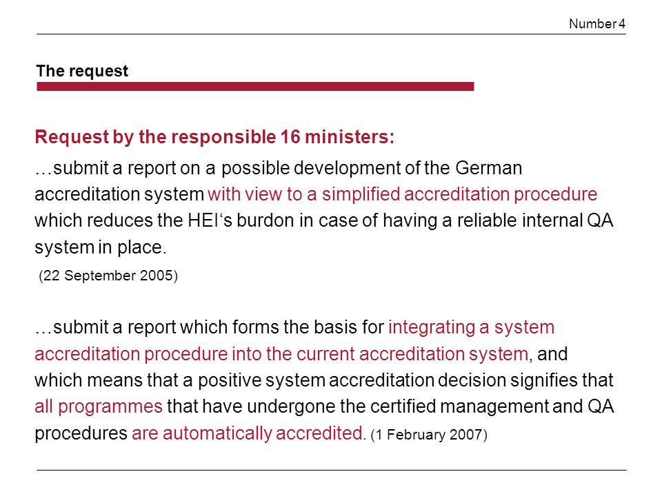 Number 4 The request Request by the responsible 16 ministers: …submit a report on a possible development of the German accreditation system with view to a simplified accreditation procedure which reduces the HEIs burdon in case of having a reliable internal QA system in place.