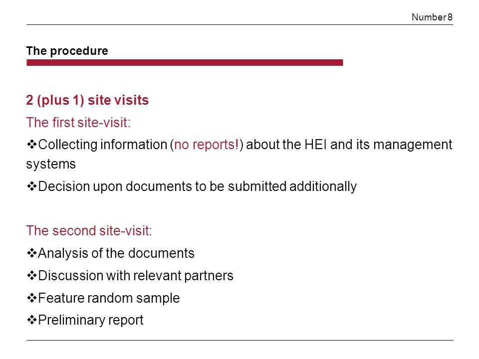 Number 8 2 (plus 1) site visits The first site-visit: Collecting information (no reports!) about the HEI and its management systems Decision upon documents to be submitted additionally The second site-visit: Analysis of the documents Discussion with relevant partners Feature random sample Preliminary report The procedure