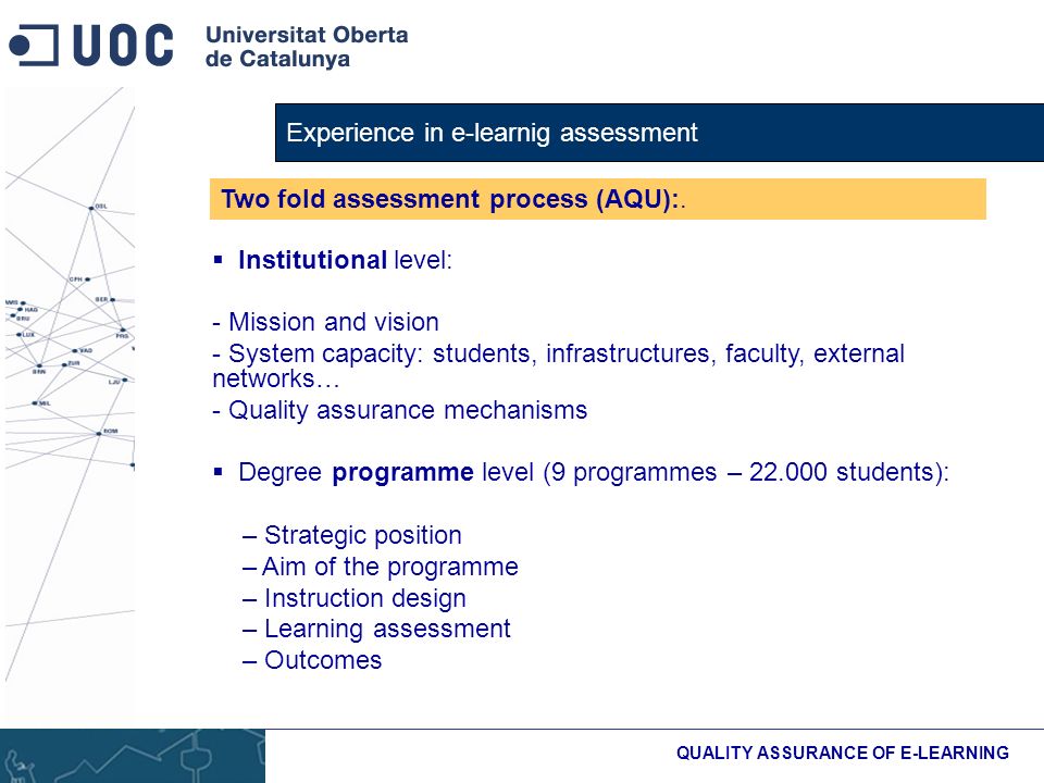 Experience in e-learnig assessment QUALITY ASSURANCE OF E-LEARNING Institutional level: - Mission and vision - System capacity: students, infrastructures, faculty, external networks… - Quality assurance mechanisms Degree programme level (9 programmes – students): – Strategic position – Aim of the programme – Instruction design – Learning assessment – Outcomes Two fold assessment process (AQU):.