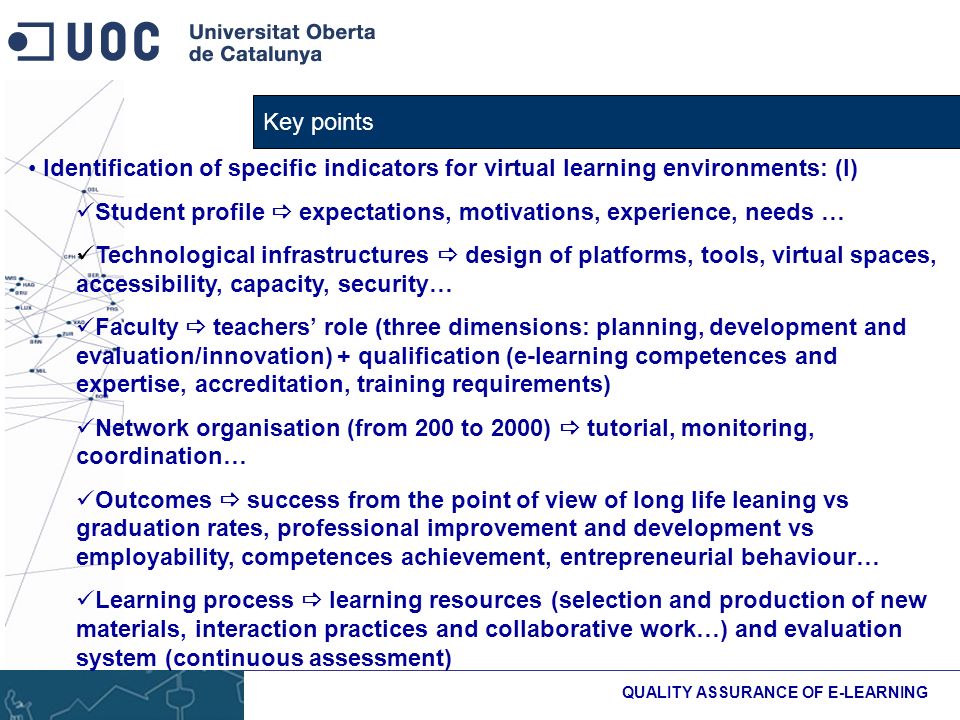 Key points QUALITY ASSURANCE OF E-LEARNING Identification of specific indicators for virtual learning environments: (I) Student profile expectations, motivations, experience, needs … Technological infrastructures design of platforms, tools, virtual spaces, accessibility, capacity, security… Faculty teachers role (three dimensions: planning, development and evaluation/innovation) + qualification (e-learning competences and expertise, accreditation, training requirements) Network organisation (from 200 to 2000) tutorial, monitoring, coordination… Outcomes success from the point of view of long life leaning vs graduation rates, professional improvement and development vs employability, competences achievement, entrepreneurial behaviour… Learning process learning resources (selection and production of new materials, interaction practices and collaborative work…) and evaluation system (continuous assessment)
