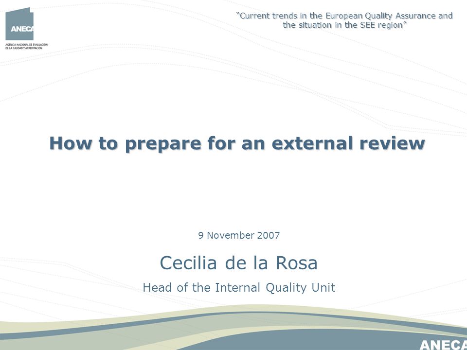 9 November 2007 Cecilia de la Rosa Head of the Internal Quality Unit How to prepare for an external review Current trends in the European Quality Assurance and the situation in the SEE region