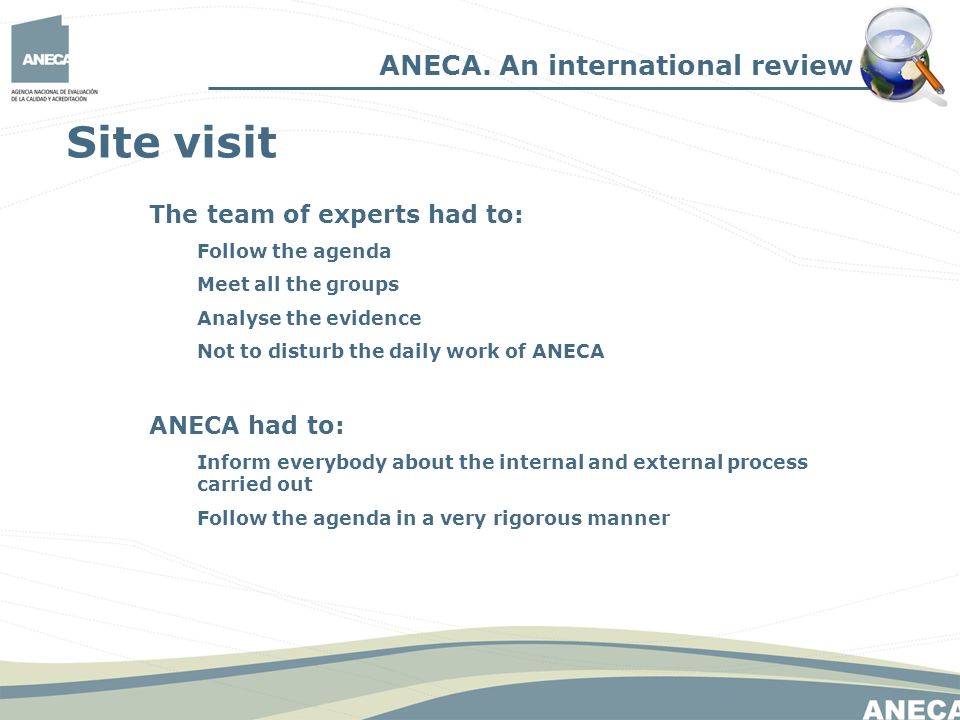 Site visit The team of experts had to: Follow the agenda Meet all the groups Analyse the evidence Not to disturb the daily work of ANECA ANECA had to: Inform everybody about the internal and external process carried out Follow the agenda in a very rigorous manner ANECA.