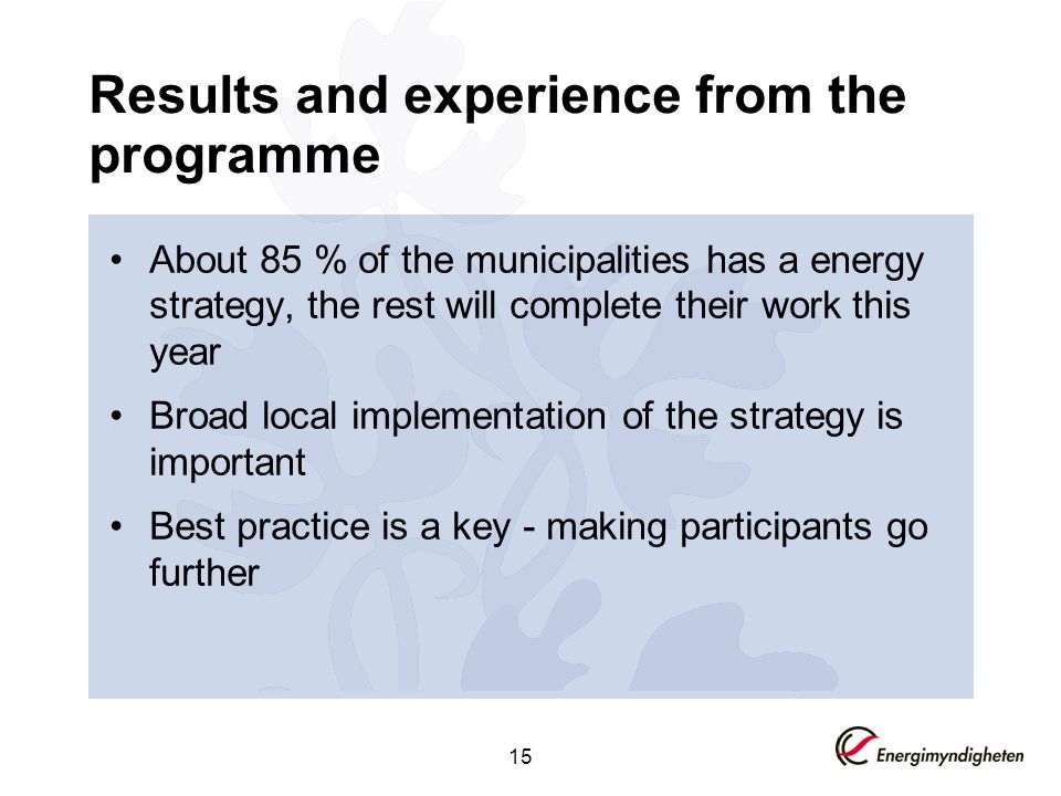 15 Results and experience from the programme About 85 % of the municipalities has a energy strategy, the rest will complete their work this year Broad local implementation of the strategy is important Best practice is a key - making participants go further