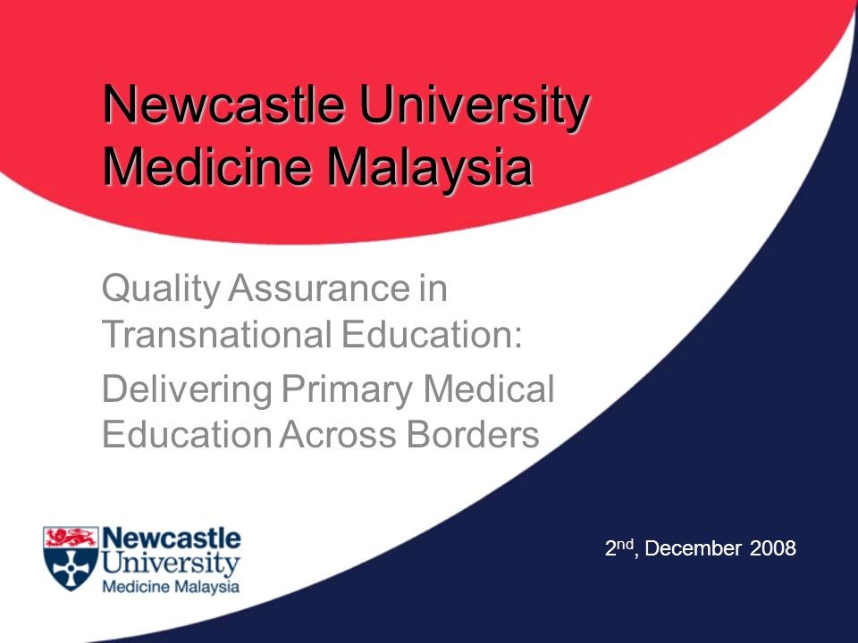 Newcastle University Medicine Malaysia Quality Assurance in Transnational Education: Delivering Primary Medical Education Across Borders 2 nd, December 2008