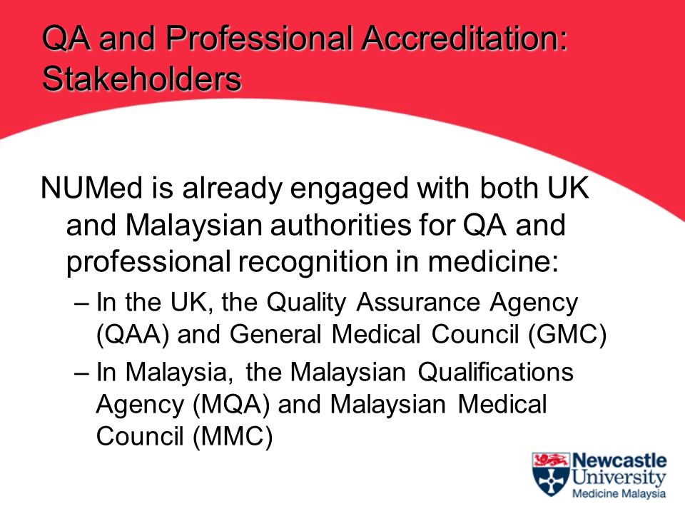 NUMed is already engaged with both UK and Malaysian authorities for QA and professional recognition in medicine: –In the UK, the Quality Assurance Agency (QAA) and General Medical Council (GMC) –In Malaysia, the Malaysian Qualifications Agency (MQA) and Malaysian Medical Council (MMC) QA and Professional Accreditation: Stakeholders
