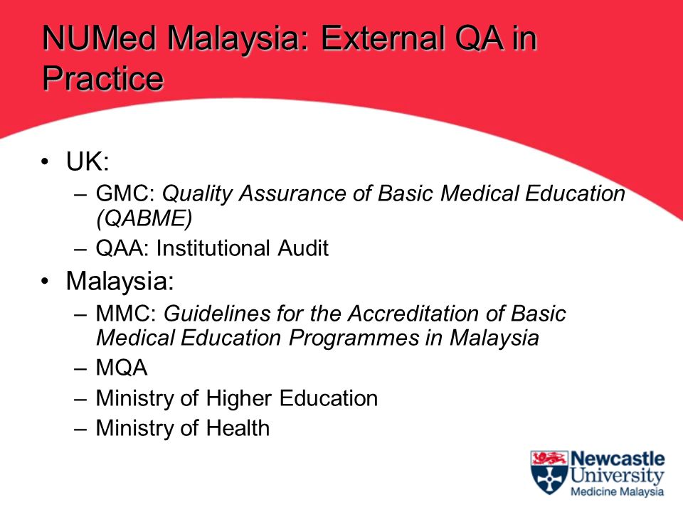 UK: –GMC: Quality Assurance of Basic Medical Education (QABME) –QAA: Institutional Audit Malaysia: –MMC: Guidelines for the Accreditation of Basic Medical Education Programmes in Malaysia –MQA –Ministry of Higher Education –Ministry of Health NUMed Malaysia: External QA in Practice