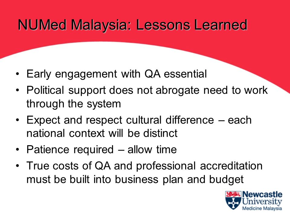 Early engagement with QA essential Political support does not abrogate need to work through the system Expect and respect cultural difference – each national context will be distinct Patience required – allow time True costs of QA and professional accreditation must be built into business plan and budget NUMed Malaysia: Lessons Learned