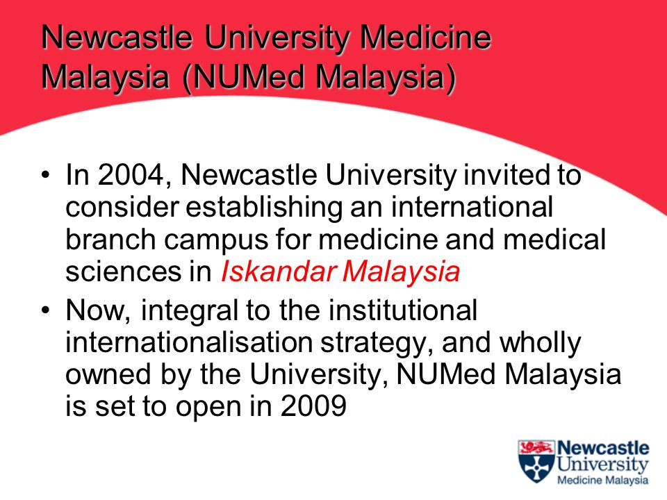 In 2004, Newcastle University invited to consider establishing an international branch campus for medicine and medical sciences in Iskandar Malaysia Now, integral to the institutional internationalisation strategy, and wholly owned by the University, NUMed Malaysia is set to open in 2009 Newcastle University Medicine Malaysia (NUMed Malaysia)
