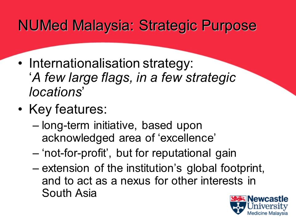 Internationalisation strategy:A few large flags, in a few strategic locations Key features: –long-term initiative, based upon acknowledged area of excellence –not-for-profit, but for reputational gain –extension of the institutions global footprint, and to act as a nexus for other interests in South Asia NUMed Malaysia: Strategic Purpose