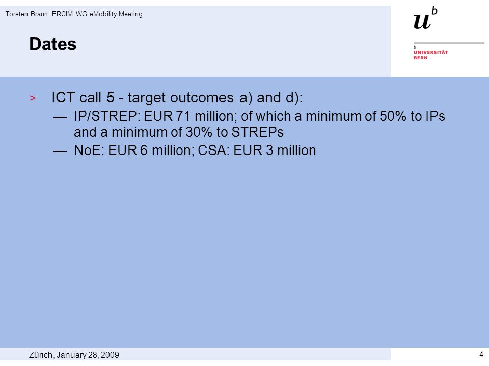 Dates ICT call 5 - target outcomes a) and d): IP/STREP: EUR 71 million; of which a minimum of 50% to IPs and a minimum of 30% to STREPs NoE: EUR 6 million; CSA: EUR 3 million Zürich, January 28, 2009 Torsten Braun: ERCIM WG eMobility Meeting 4