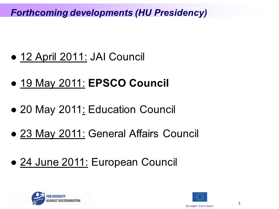 European Commission 3 Forthcoming developments (HU Presidency) 12 April 2011: JAI Council 20 May 2011: Education Council 23 May 2011: General Affairs Council 19 May 2011: EPSCO Council 24 June 2011: European Council