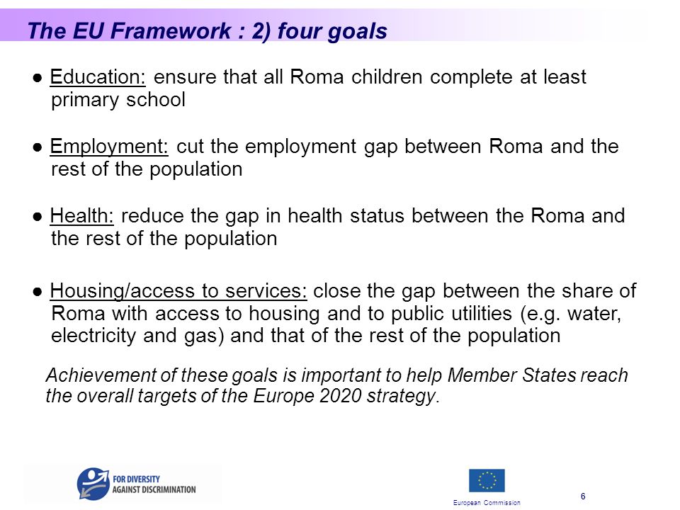 European Commission 6 The EU Framework : 2) four goals Education: ensure that all Roma children complete at least primary school Employment: cut the employment gap between Roma and the rest of the population Achievement of these goals is important to help Member States reach the overall targets of the Europe 2020 strategy.