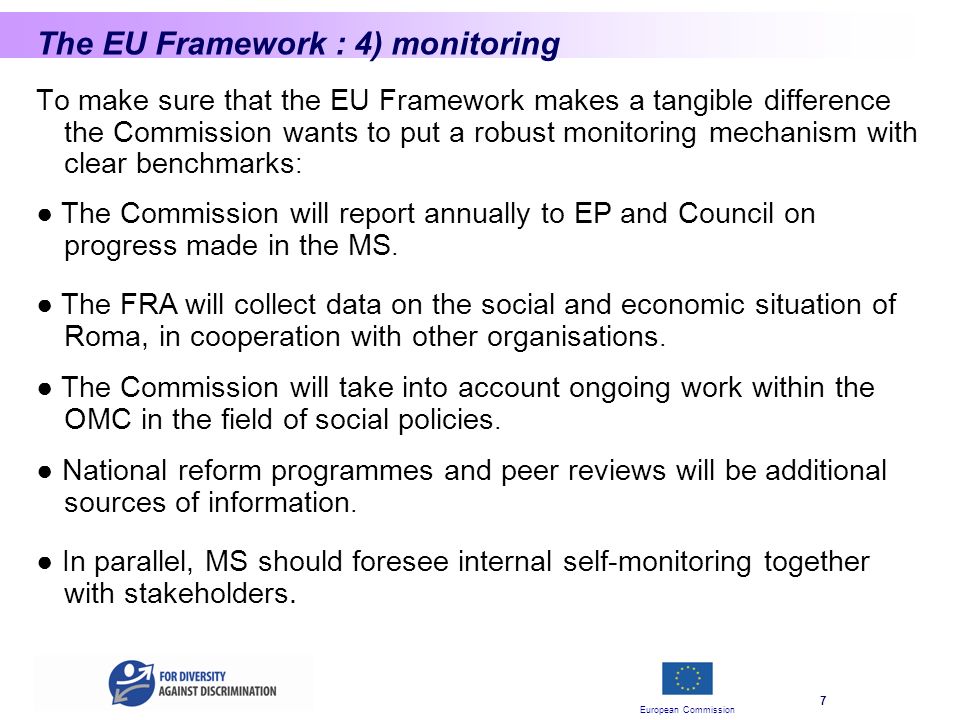 European Commission 7 The EU Framework : 4) monitoring To make sure that the EU Framework makes a tangible difference the Commission wants to put a robust monitoring mechanism with clear benchmarks : The Commission will report annually to EP and Council on progress made in the MS.