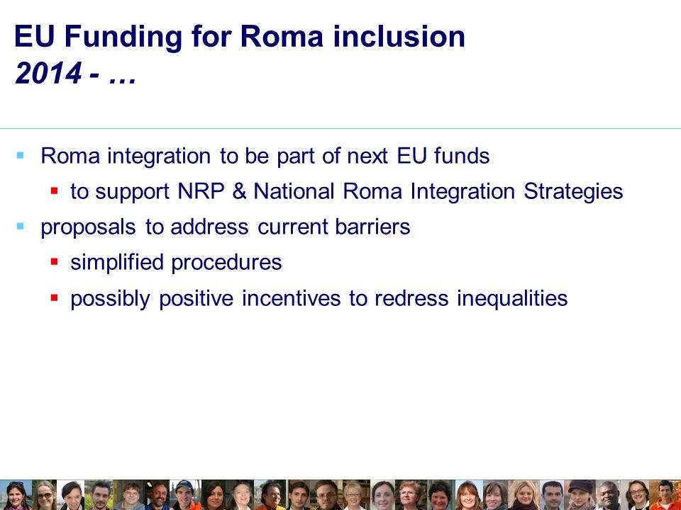 EU Funding for Roma inclusion … Roma integration to be part of next EU funds to support NRP & National Roma Integration Strategies proposals to address current barriers simplified procedures possibly positive incentives to redress inequalities
