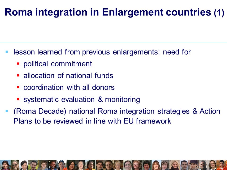 Roma integration in Enlargement countries (1) lesson learned from previous enlargements: need for political commitment allocation of national funds coordination with all donors systematic evaluation & monitoring (Roma Decade) national Roma integration strategies & Action Plans to be reviewed in line with EU framework